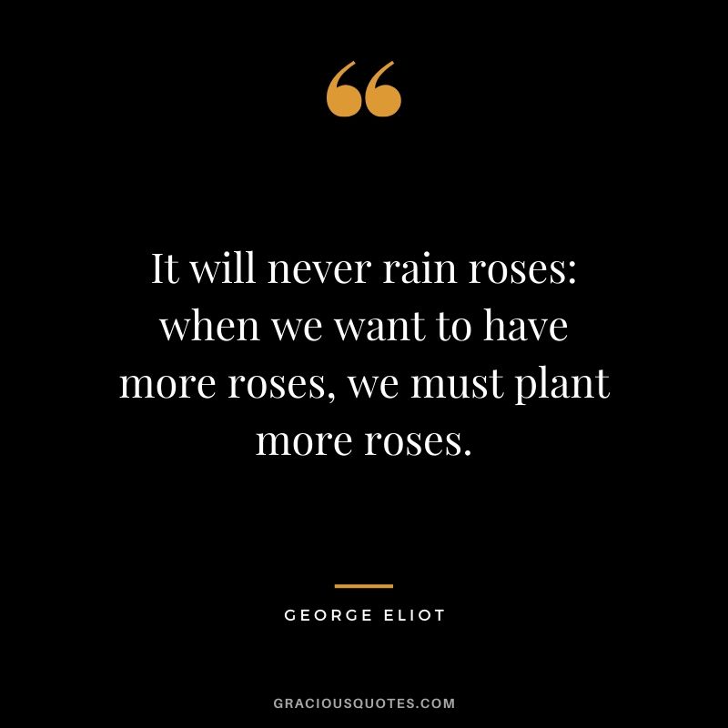 It will never rain roses. When we want to have more roses, we must plant more roses. - George Eliot