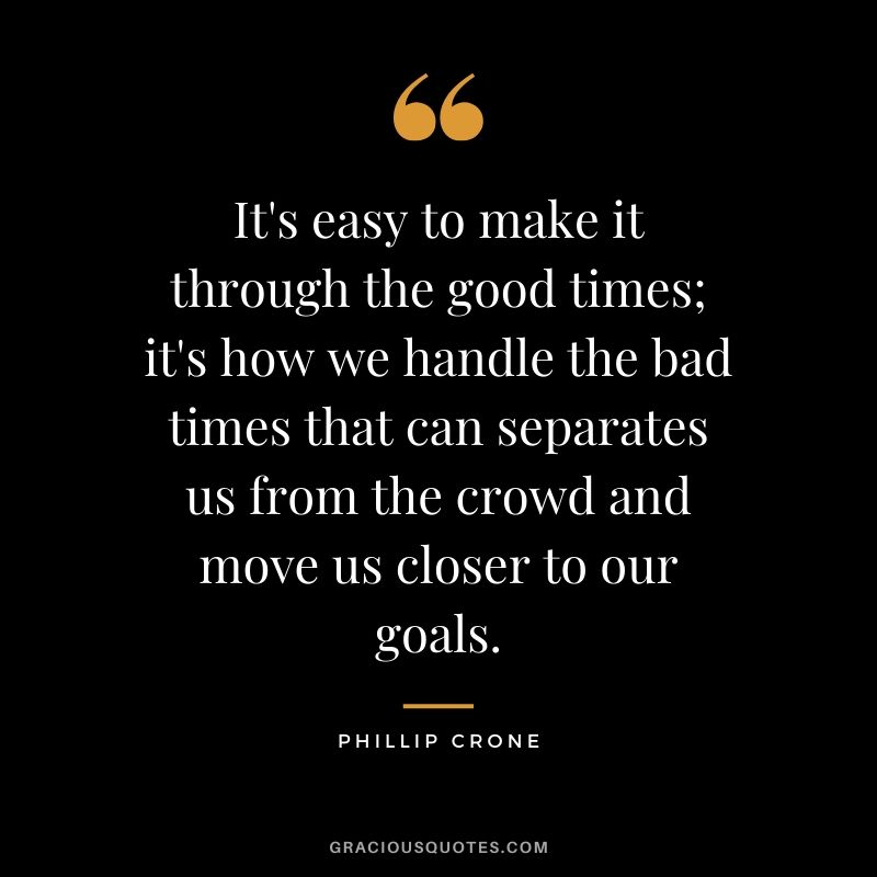 It's easy to make it through the good times; it's how we handle the bad times that can separates us from the crowd and move us closer to our goals. - Phillip Crone