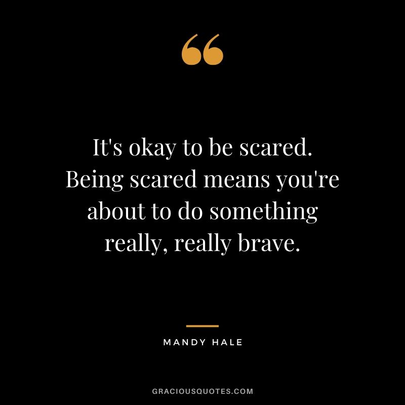 It's okay to be scared. Being scared means you're about to do something really, really brave. - Mandy Hale