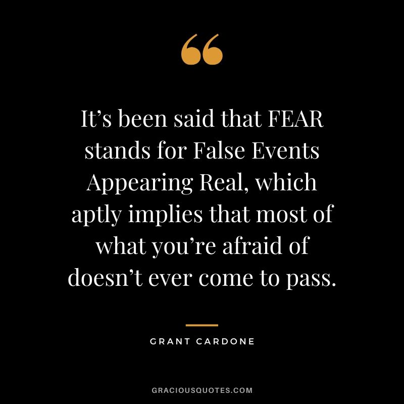 It’s been said that FEAR stands for False Events Appearing Real, which aptly implies that most of what you’re afraid of doesn’t ever come to pass.