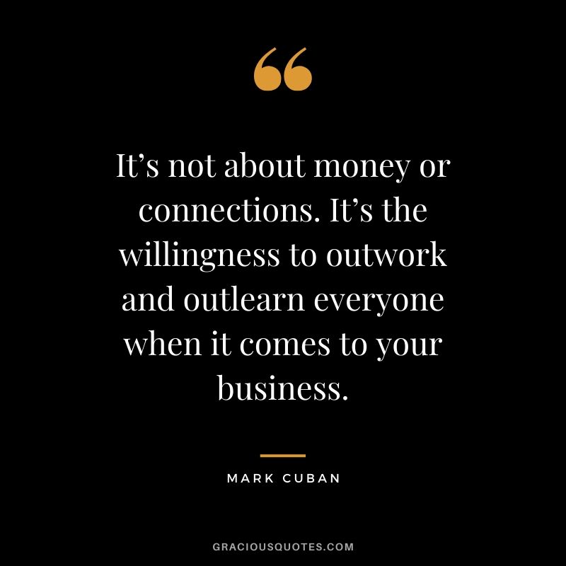 It’s not about money or connections. It’s the willingness to outwork and outlearn everyone when it comes to your business. - Mark Cuban