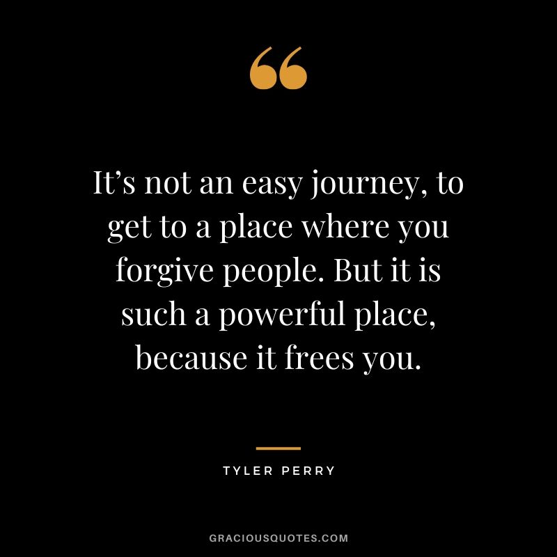 It’s not an easy journey, to get to a place where you forgive people. But it is such a powerful place, because it frees you. - Tyler Perry