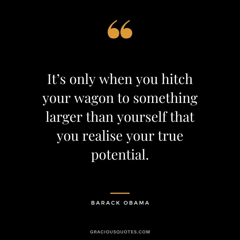 It’s only when you hitch your wagon to something larger than yourself that you realise your true potential.