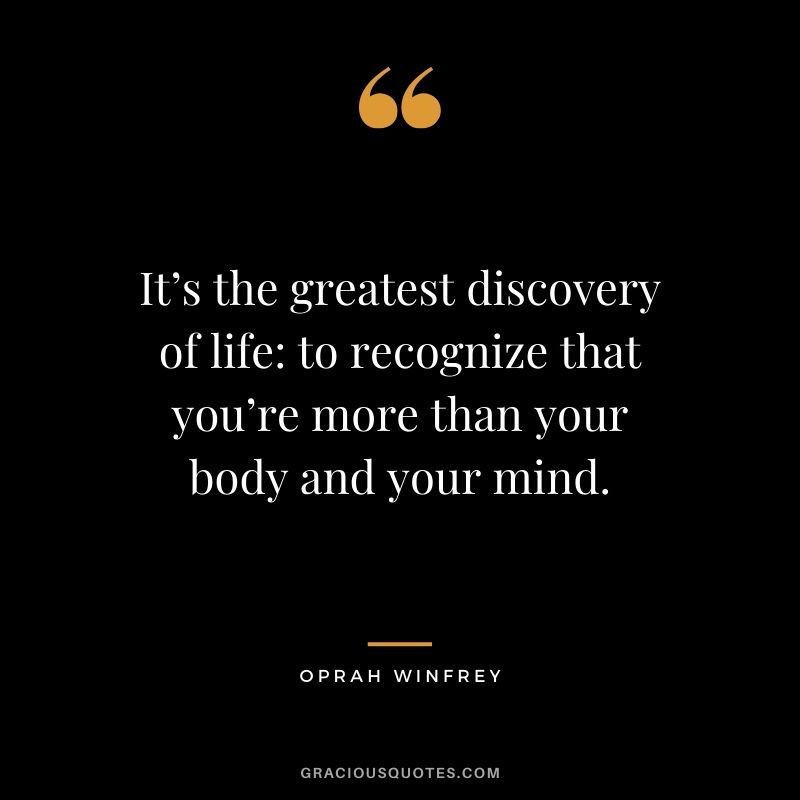 It’s the greatest discovery of life - to recognize that you’re more than your body and your mind.
