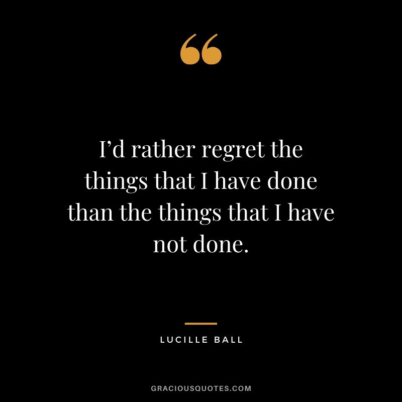 I’d rather regret the things that I have done than the things that I have not done. - Lucille Ball