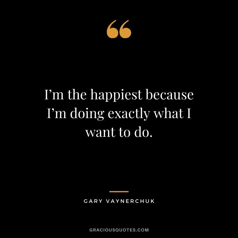 I’m the happiest because I’m doing exactly what I want to do. - Gary Vaynerchuk
