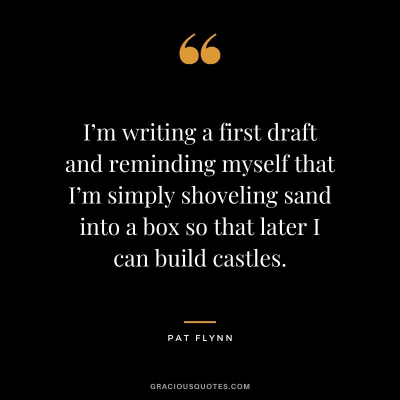 I’m writing a first draft and reminding myself that I’m simply shoveling sand into a box so that later I can build castles.