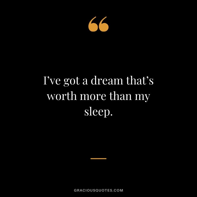 I’ve got a dream that’s worth more than my sleep.