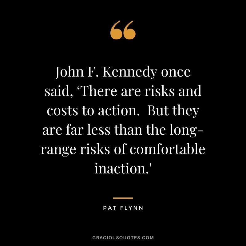 John F. Kennedy once said, ‘There are risks and costs to action.  But they are far less than the long-range risks of comfortable inaction.'