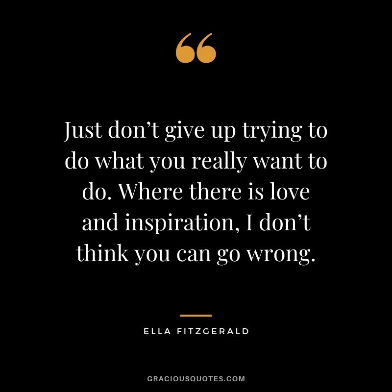 Just don’t give up trying to do what you really want to do. Where there is love and inspiration, I don’t think you can go wrong. - Ella Fitzgerald
