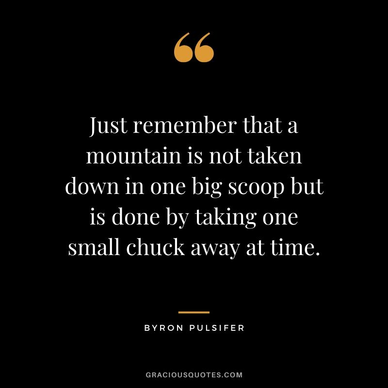 Just remember that a mountain is not taken down in one big scoop but is done by taking one small chuck away at time. - Byron Pulsifer