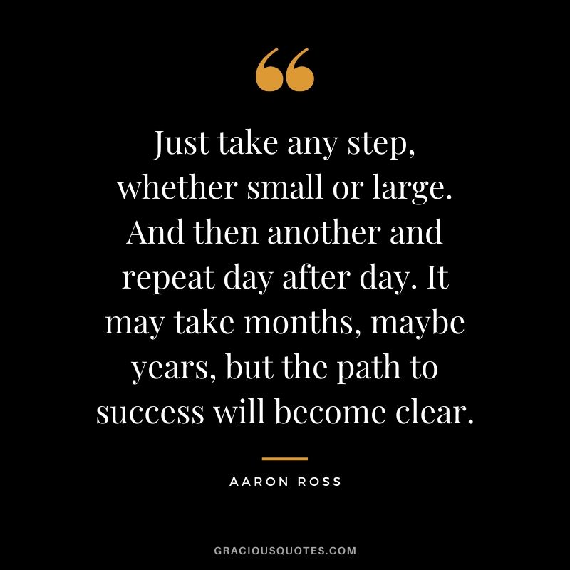 Just take any step, whether small or large. And then another and repeat day after day. It may take months, maybe years, but the path to success will become clear. - Aaron Ross