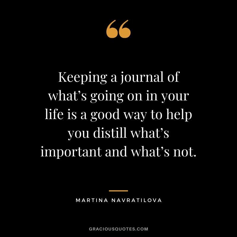 Keeping a journal of what’s going on in your life is a good way to help you distill what’s important and what’s not. - Martina Navratilova