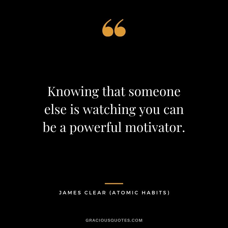 Knowing that someone else is watching you can be a powerful motivator.
