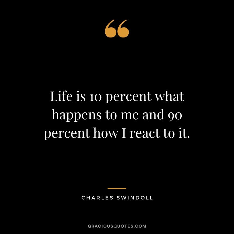 Life is 10 percent what happens to me and 90 percent how I react to it. - Charles Swindoll
