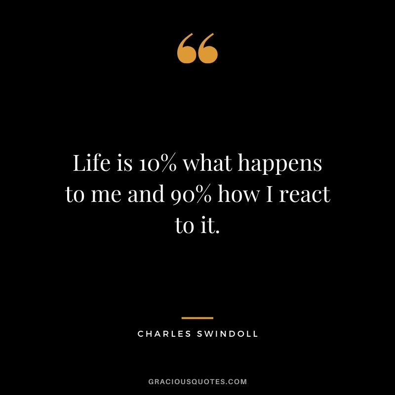 Life is 10% what happens to me and 90% how I react to it. - Charles Swindoll