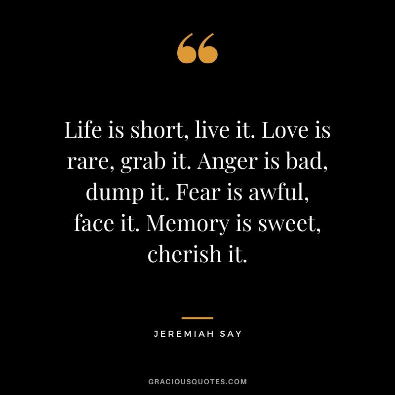 Life is short, live it. Love is rare, grab it. Anger is bad, dump it. Fear is awful, face it. Memory is sweet, cherish it. - Jeremiah Say