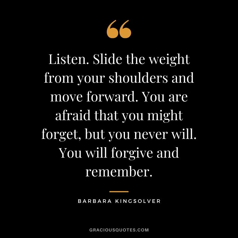 Listen. Slide the weight from your shoulders and move forward. You are afraid that you might forget, but you never will. You will forgive and remember. - Barbara Kingsolver
