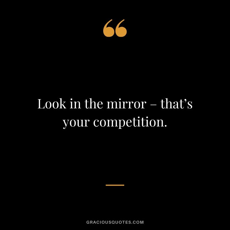 Look in the mirror – that’s your competition.