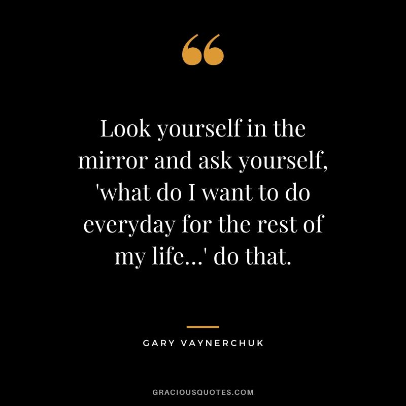 Look yourself in the mirror and ask yourself, 'what do I want to do everyday for the rest of my life…' do that. - Gary Vaynerchuk