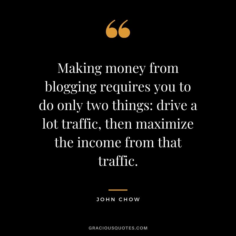 Making money from blogging requires you to do only two things: drive a lot traffic, then maximize the income from that traffic. - John Chow