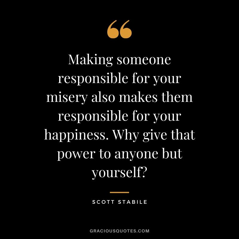 Making someone responsible for your misery also makes them responsible for your happiness. Why give that power to anyone but yourself? - Scott Stabile