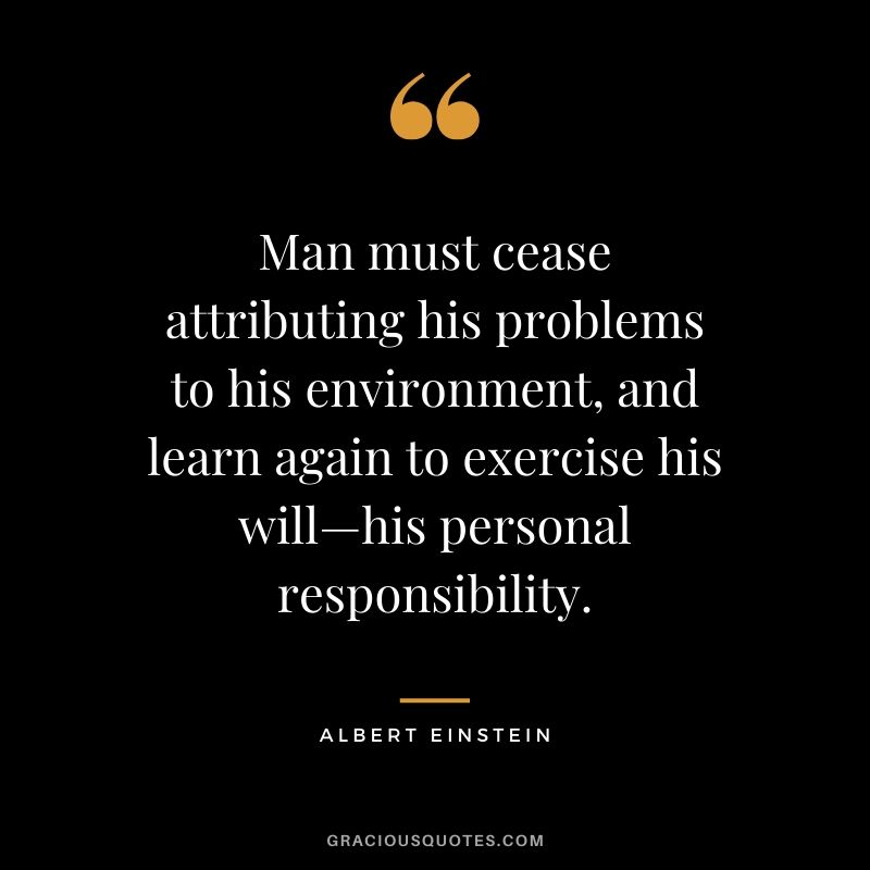 Man must cease attributing his problems to his environment, and learn again to exercise his will—his personal responsibility. - Albert Einstein