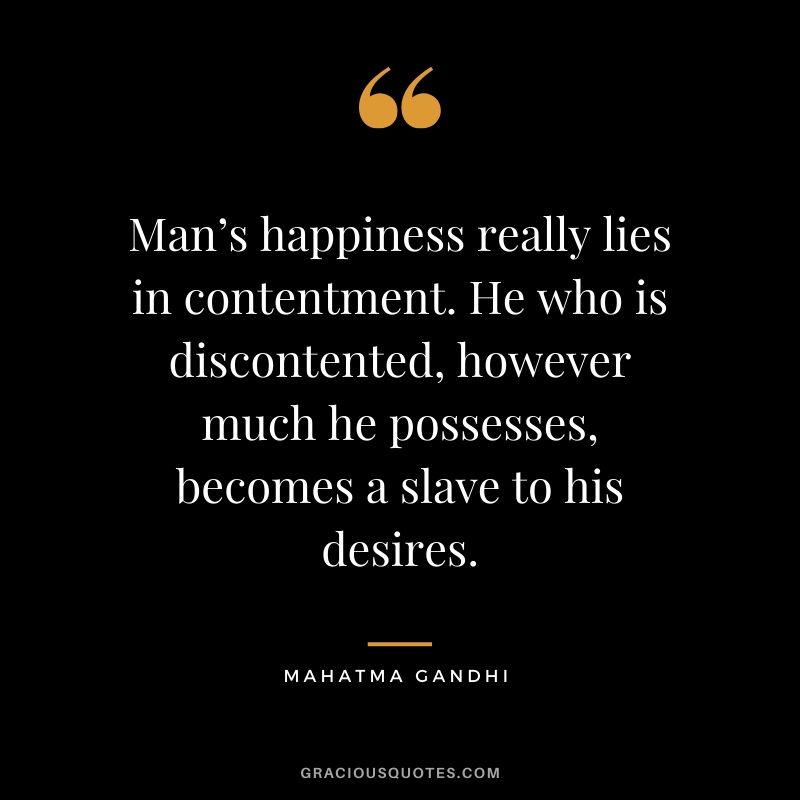 Man’s happiness really lies in contentment. He who is discontented, however much he possesses, becomes a slave to his desires.