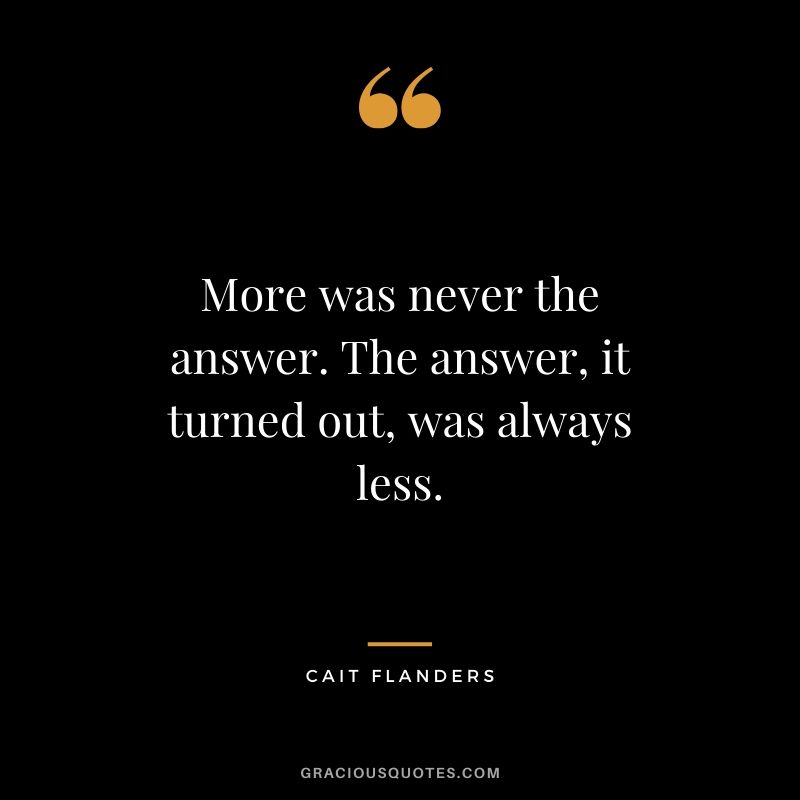  More was never the answer. The answer, it turned out, was always less. - Cait Flanders