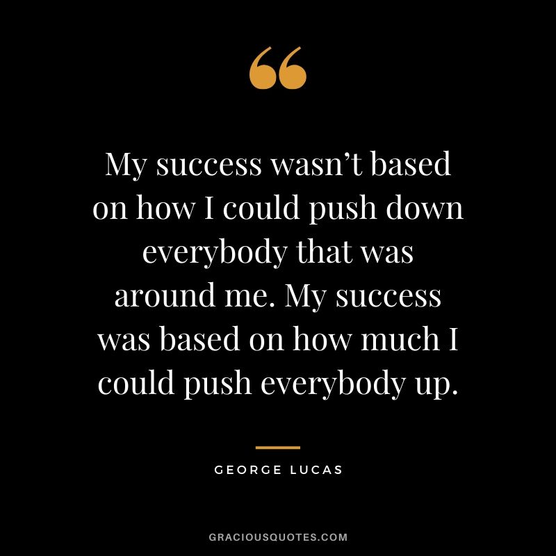 My success wasn’t based on how I could push down everybody that was around me. My success was based on how much I could push everybody up.