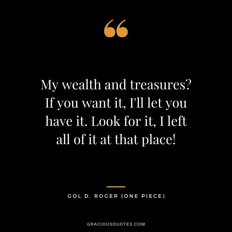 My wealth and treasures? If you want it, I'll let you have it. Look for it, I left all of it at that place! - Gol D. Roger