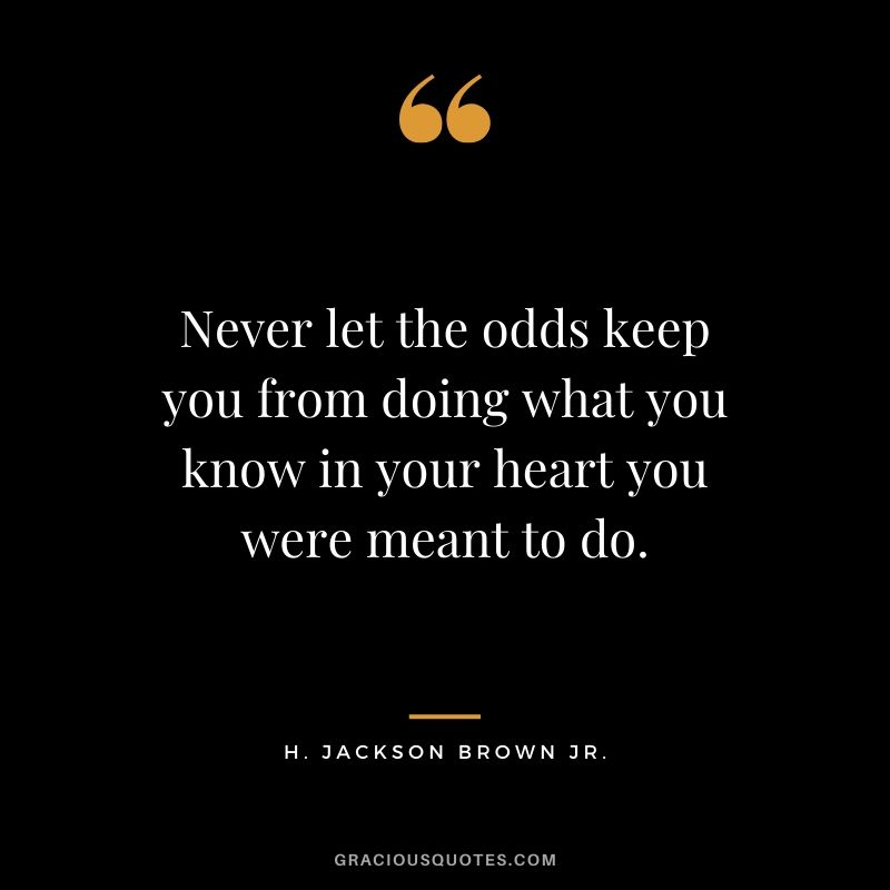 Never let the odds keep you from doing what you know in your heart you were meant to do. - H. Jackson Brown Jr.
