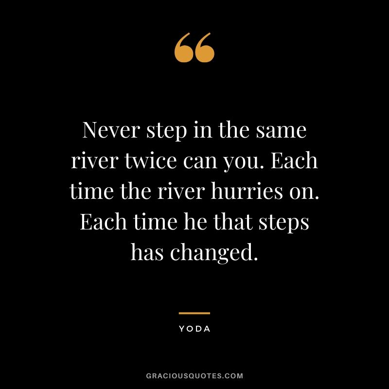 Never step in the same river twice can you. Each time the river hurries on. Each time he that steps has changed.