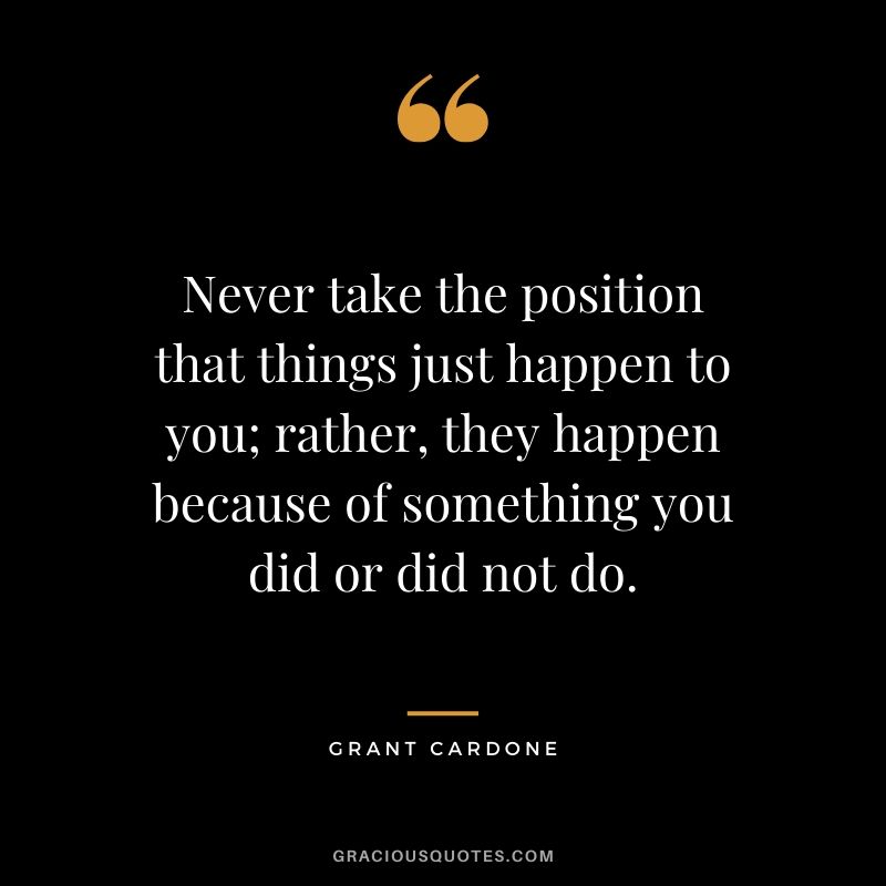 Never take the position that things just happen to you; rather, they happen because of something you did or did not do.