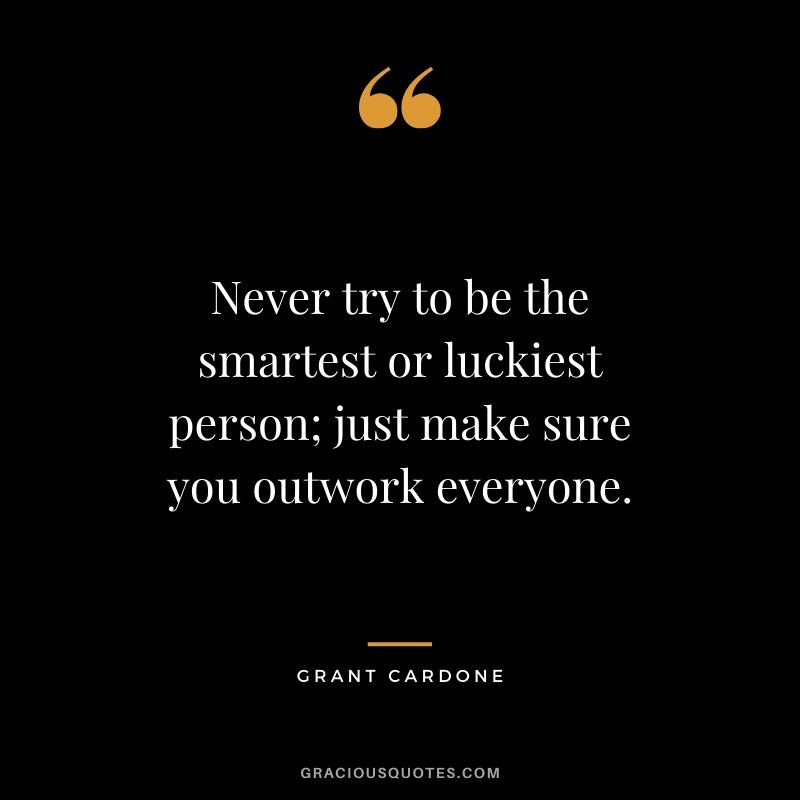 Never try to be the smartest or luckiest person; just make sure you outwork everyone.