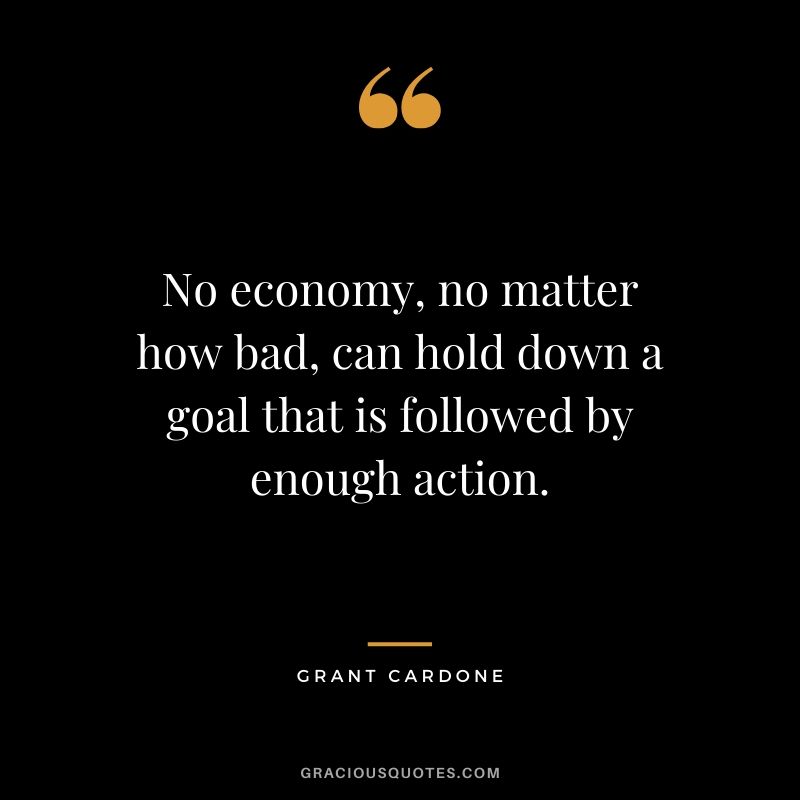 No economy, no matter how bad, can hold down a goal that is followed by enough action.