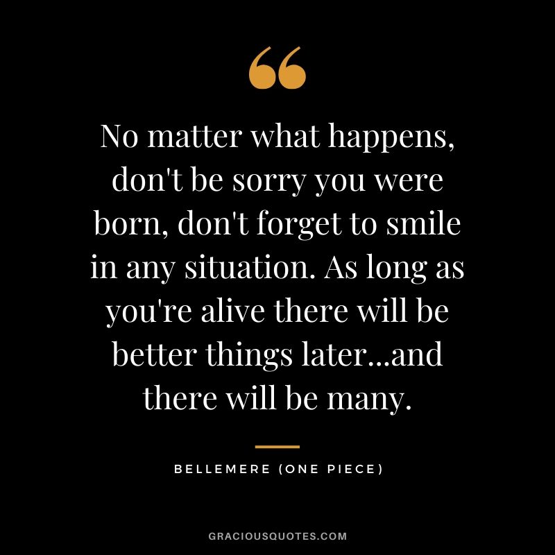 No matter what happens, don't be sorry you were born, don't forget to smile in any situation. As long as you're alive there will be better things later...and there will be many. - Bellemere
