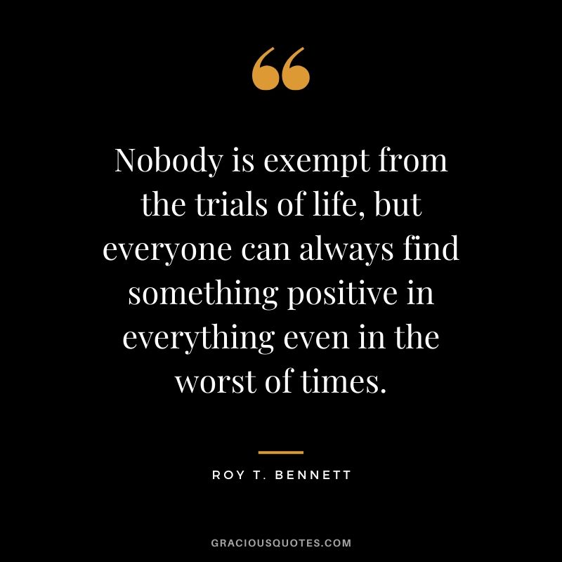Nobody is exempt from the trials of life, but everyone can always find something positive in everything even in the worst of times. - Roy T. Bennett