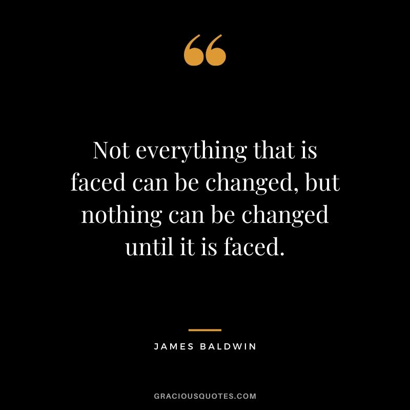 Not everything that is faced can be changed, but nothing can be changed until it is faced. - James Baldwin