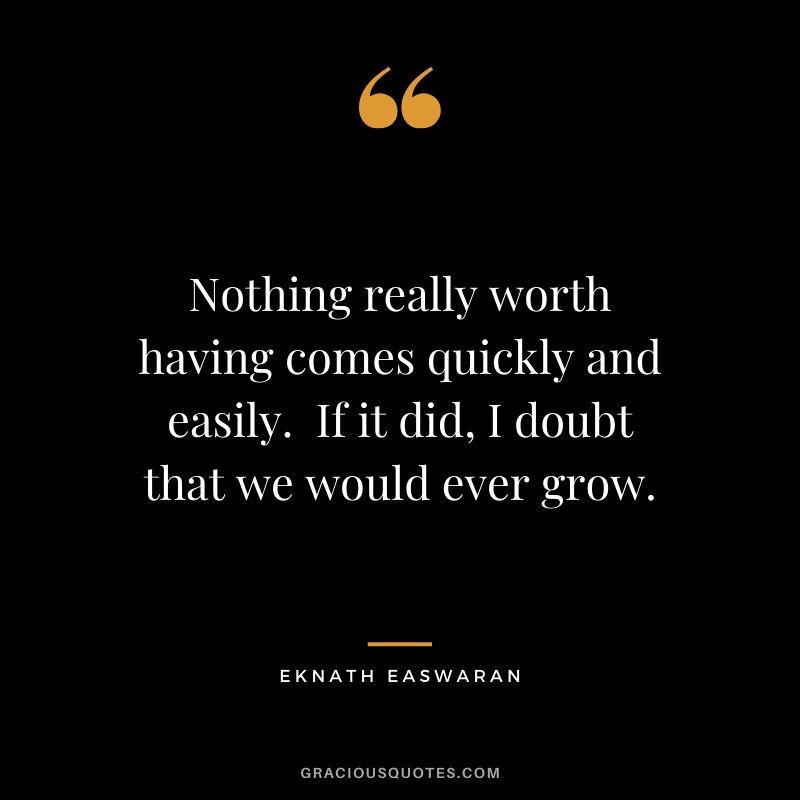 Nothing really worth having comes quickly and easily.  If it did, I doubt that we would ever grow. - Eknath Easwaran