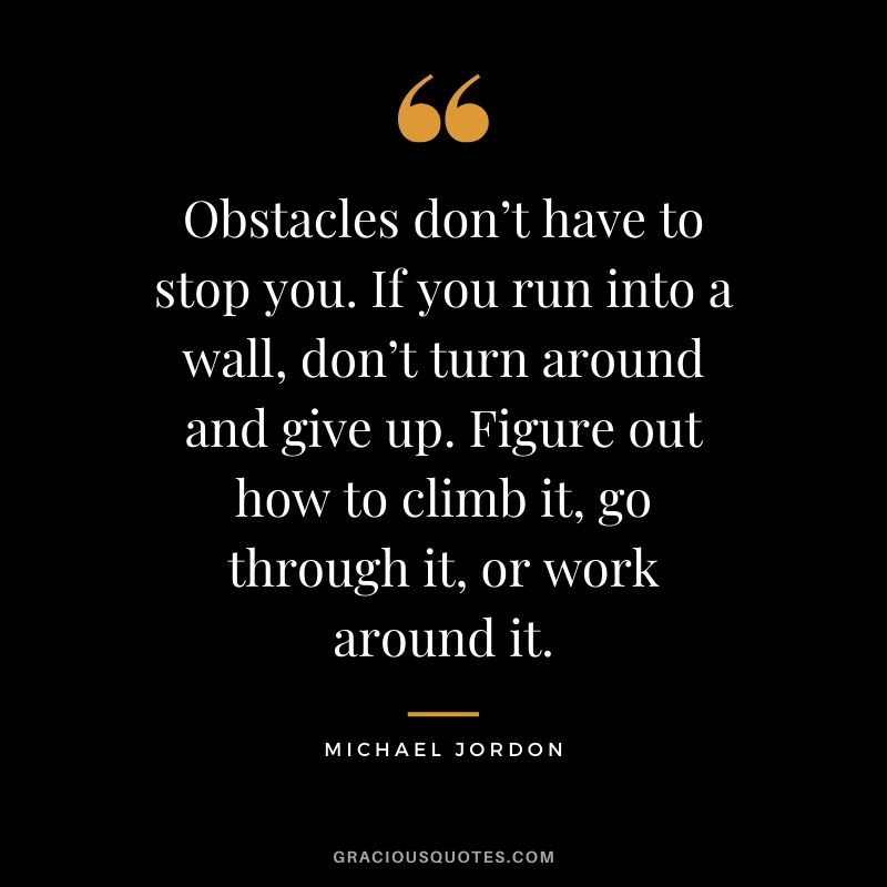 Obstacles don’t have to stop you. If you run into a wall, don’t turn around and give up. Figure out how to climb it, go through it, or work around it. - Michael Jordon