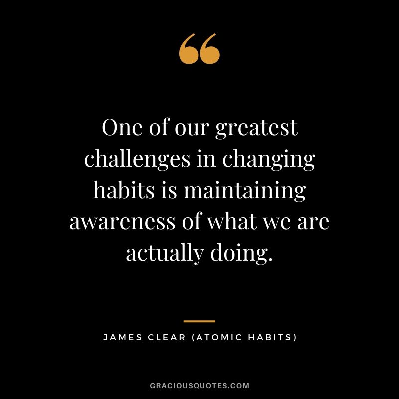 One of our greatest challenges in changing habits is maintaining awareness of what we are actually doing.