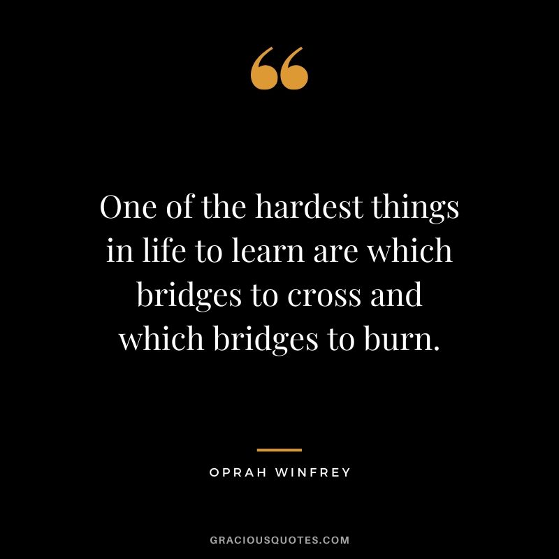 One of the hardest things in life to learn are which bridges to cross and which bridges to burn.