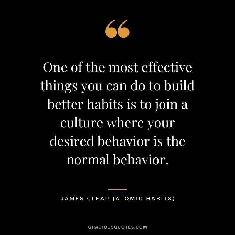 One of the most effective things you can do to build better habits is to join a culture where your desired behavior is the normal behavior.
