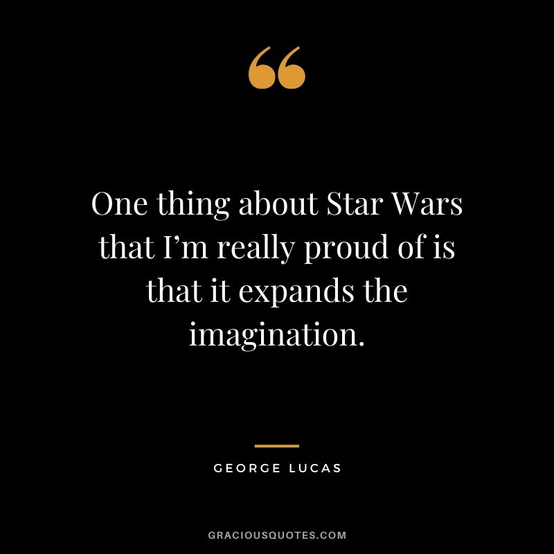 One thing about Star Wars that I’m really proud of is that it expands the imagination.