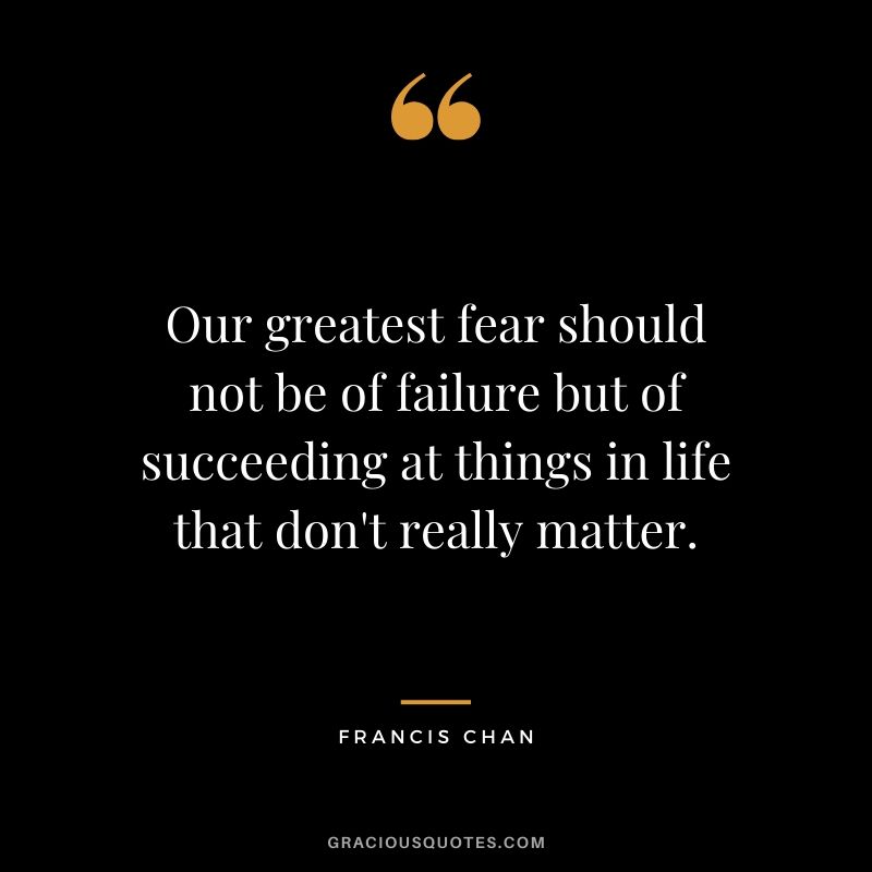 Our greatest fear should not be of failure but of succeeding at things in life that don't really matter. - Francis Chan