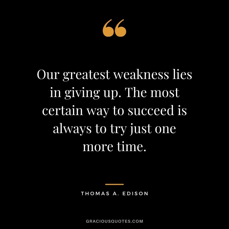 Our greatest weakness lies in giving up. The most certain way to succeed is always to try just one more time. - Thomas A. Edison