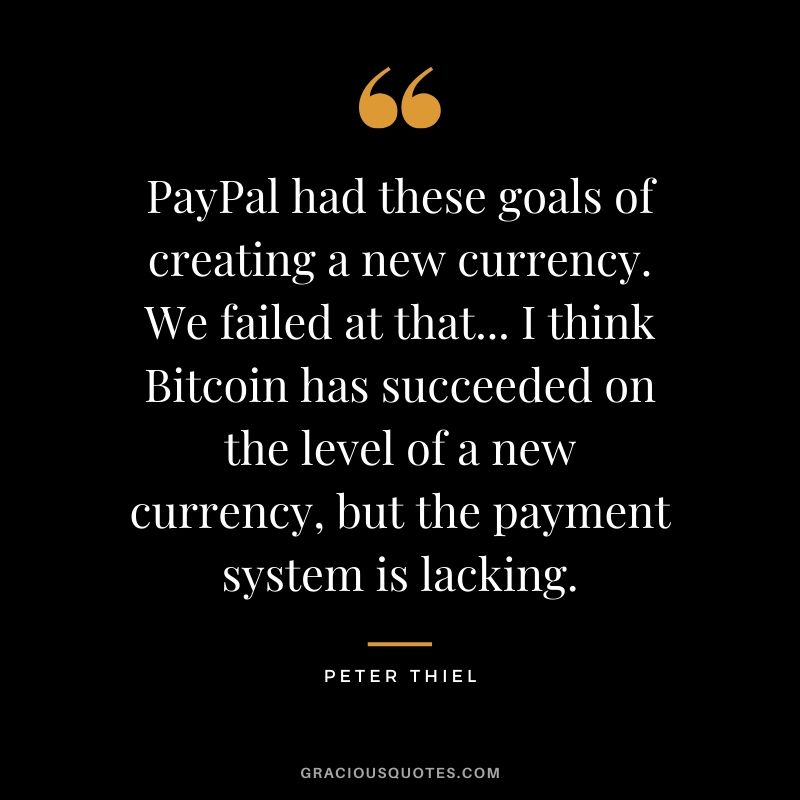 PayPal had these goals of creating a new currency. We failed at that... I think Bitcoin has succeeded on the level of a new currency, but the payment system is lacking. - Peter Thiel