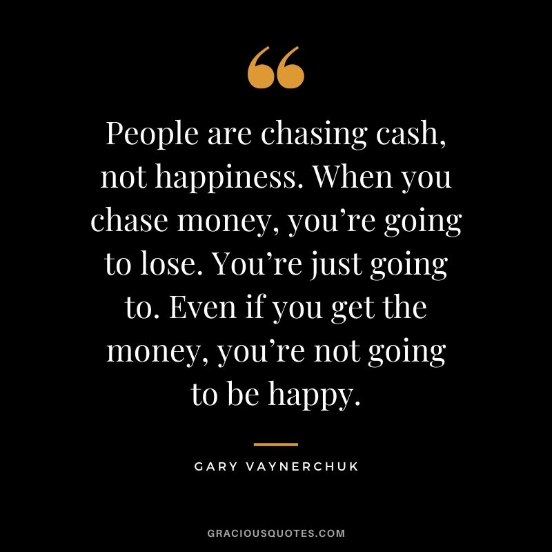 People are chasing cash, not happiness. When you chase money, you’re going to lose. You’re just going to. Even if you get the money, you’re not going to be happy. - Gary Vaynerchuk