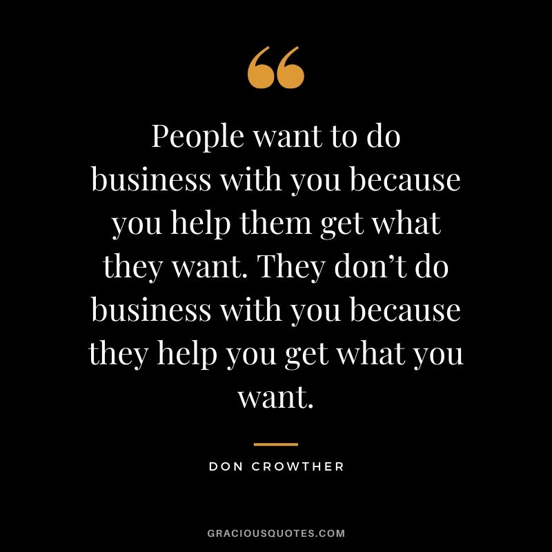 People want to do business with you because you help them get what they want. They don’t do business with you because they help you get what you want. - Don Crowther